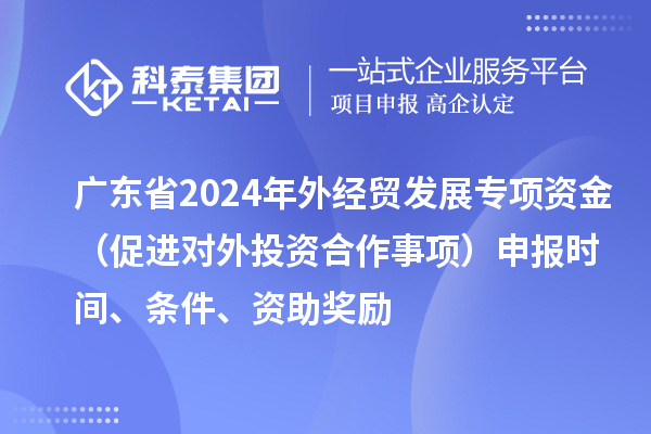廣東省2024年外經(jīng)貿(mào)發(fā)展專項(xiàng)資金（促進(jìn)對外投資合作事項(xiàng)）申報時間、條件、資助獎勵