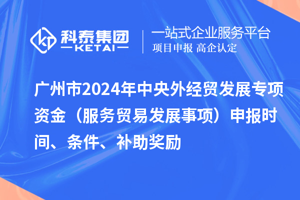 廣州市2024年中央外經(jīng)貿(mào)發(fā)展專項資金（服務(wù)貿(mào)易發(fā)展事項）申報時間、條件、補助獎勵