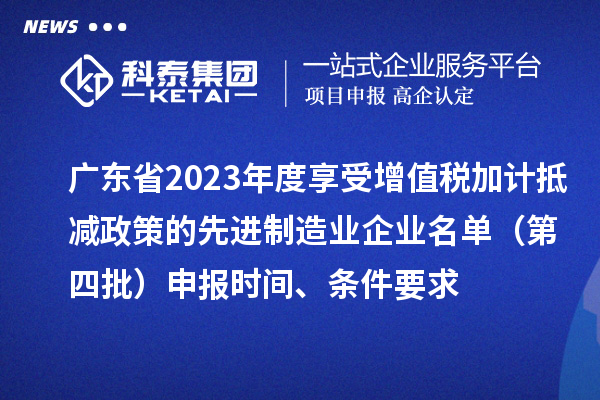 廣東省2023年度享受增值稅加計(jì)抵減政策的先進(jìn)制造業(yè)企業(yè)名單（第四批）申報(bào)時(shí)間、條件要求