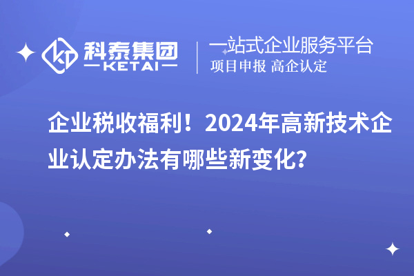 企業(yè)稅收福利！2024年高新技術(shù)企業(yè)認(rèn)定辦法有哪些新變化？