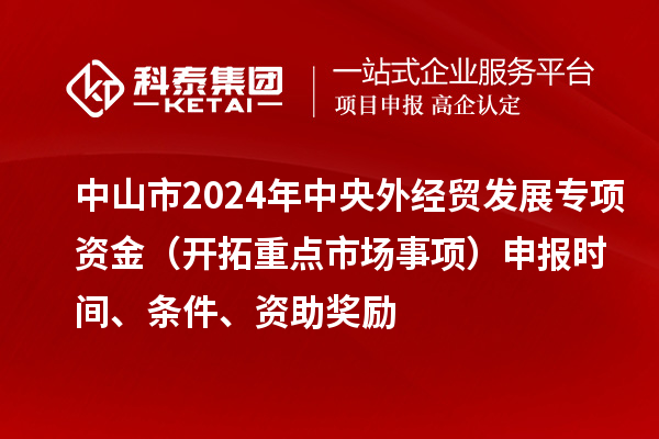 中山市2024年中央外經貿發(fā)展專項資金（開拓重點市場事項）申報時間、條件、資助獎勵
