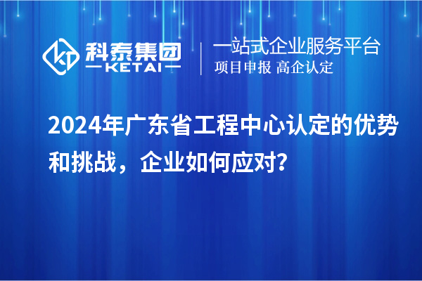 2024年廣東省工程中心認(rèn)定的優(yōu)勢和挑戰(zhàn)，企業(yè)如何應(yīng)對？
