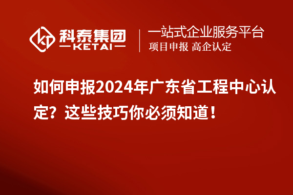 如何申報2024年廣東省工程中心認定？這些技巧你必須知道！