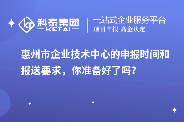 惠州市企業(yè)技術(shù)中心的申報(bào)時(shí)間和報(bào)送要求，你準(zhǔn)備好了嗎？