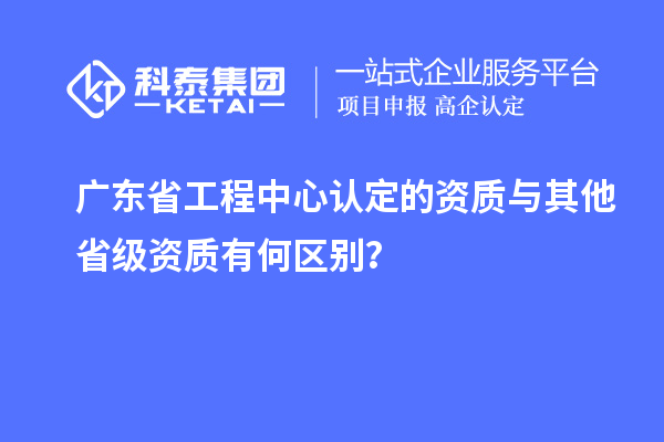 廣東省工程中心認(rèn)定的資質(zhì)與其他省級資質(zhì)有何區(qū)別？