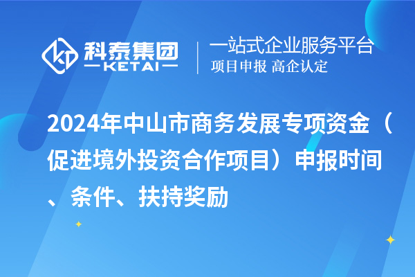 2024年中山市商務(wù)發(fā)展專(zhuān)項(xiàng)資金（促進(jìn)境外投資合作項(xiàng)目）申報(bào)時(shí)間、條件、扶持獎(jiǎng)勵(lì)