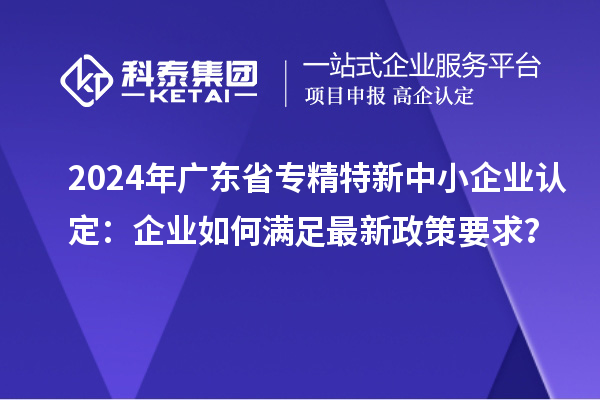2024年廣東省<a href=http://www.bxlmsc.com/fuwu/zhuanjingtexin.html target=_blank class=infotextkey>專(zhuān)精特新中小企業(yè)</a>認(rèn)定：企業(yè)如何滿(mǎn)足最新政策要求？