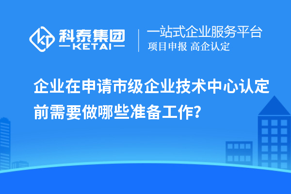 企業(yè)在申請(qǐng)市級(jí)企業(yè)技術(shù)中心認(rèn)定前需要做哪些準(zhǔn)備工作？