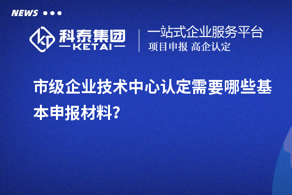 市級(jí)企業(yè)技術(shù)中心認(rèn)定需要哪些基本申報(bào)材料？