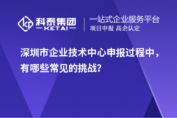深圳市企業(yè)技術(shù)中心申報(bào)過程中，有哪些常見的挑戰(zhàn)？