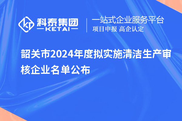 韶關市2024年度擬實施清潔生產(chǎn)審核企業(yè)名單公布