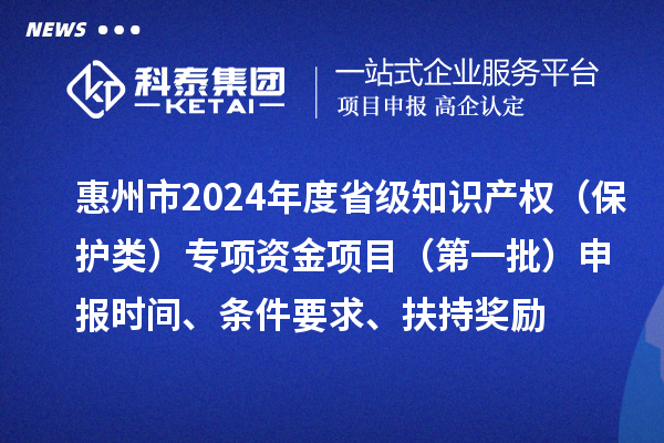 惠州市2024年度省級知識產(chǎn)權(quán)（保護類）專項資金項目（第一批）申報時間、條件要求、扶持獎勵
