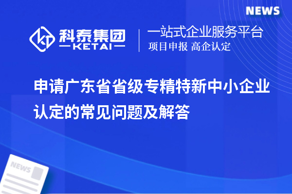 申請(qǐng)廣東省省級(jí)專(zhuān)精特新中小企業(yè)認(rèn)定的常見(jiàn)問(wèn)題及解答
