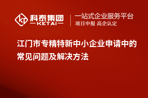 江門市專精特新中小企業(yè)申請(qǐng)中的常見(jiàn)問(wèn)題及解決方法