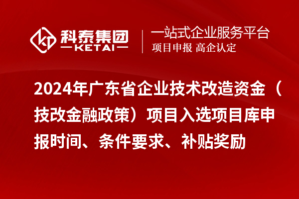 2024年廣東省企業(yè)技術(shù)改造資金（技改金融政策）項目入選項目庫申報時間、條件要求、補貼獎勵