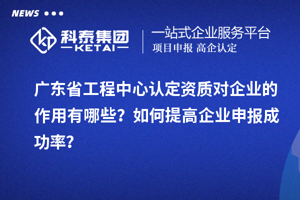 廣東省工程中心認定資質對企業(yè)的作用有哪些？如何提高企業(yè)申報成功率？