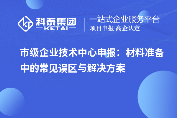 市級企業(yè)技術(shù)中心申報：材料準備中的常見誤區(qū)與解決方案