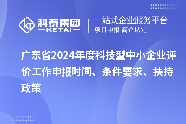 廣東省2024年度科技型中小企業(yè)評(píng)價(jià)工作申報(bào)時(shí)間、條件要求、扶持政策