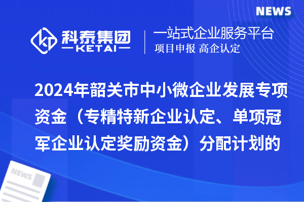 2024年韶關(guān)市中小微企業(yè)發(fā)展專項資金（專精特新企業(yè)認(rèn)定、單項冠軍企業(yè)認(rèn)定獎勵資金）分配計劃的公示