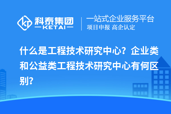 什么是工程技術(shù)研究中心？企業(yè)類和公益類工程技術(shù)研究中心有何區(qū)別？