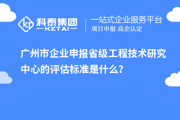 廣州市企業(yè)申報省級工程技術(shù)研究中心的評估標準是什么？