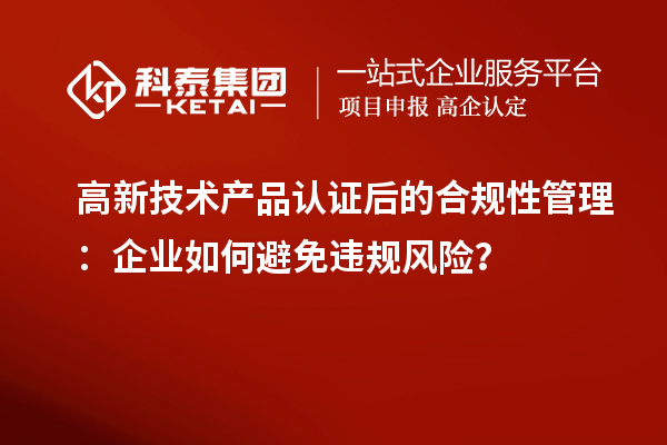 高新技術(shù)產(chǎn)品認(rèn)證后的合規(guī)性管理：企業(yè)如何避免違規(guī)風(fēng)險(xiǎn)？