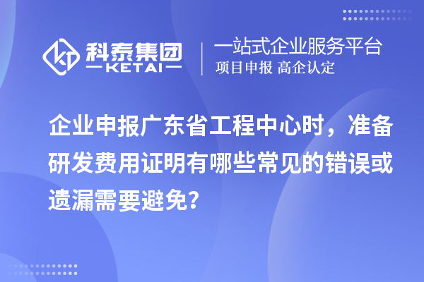 企業(yè)申報廣東省工程中心時，準備研發(fā)費用證明有哪些常見的錯誤或遺漏需要避免？