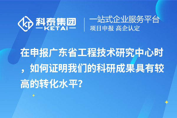 在申報廣東省工程技術研究中心時，如何證明我們的科研成果具有較高的轉化水平？