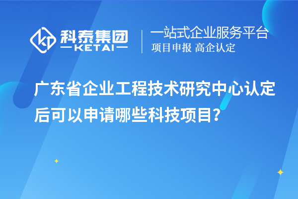 廣東省企業(yè)工程技術(shù)研究中心認(rèn)定后可以申請(qǐng)哪些科技項(xiàng)目？