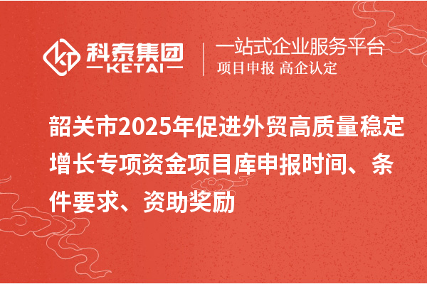 韶關(guān)市2025年促進(jìn)外貿(mào)高質(zhì)量穩(wěn)定增長(zhǎng)專項(xiàng)資金項(xiàng)目庫(kù)申報(bào)時(shí)間、條件要求、資助獎(jiǎng)勵(lì)