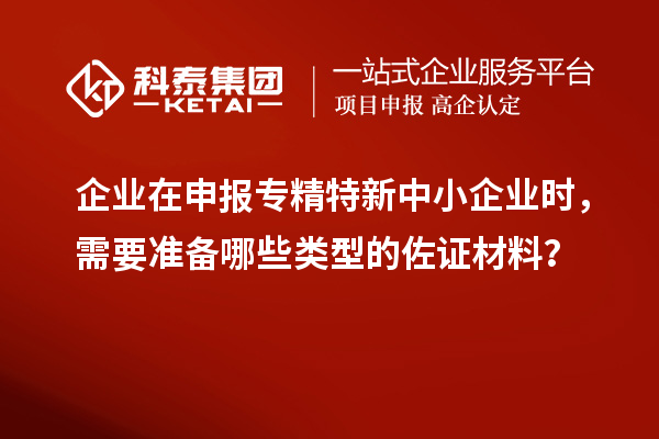 企業(yè)在申報專精特新中小企業(yè)時，需要準備哪些類型的佐證材料？