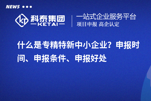 什么是專精特新中小企業(yè)？申報時間、申報條件、申報好處