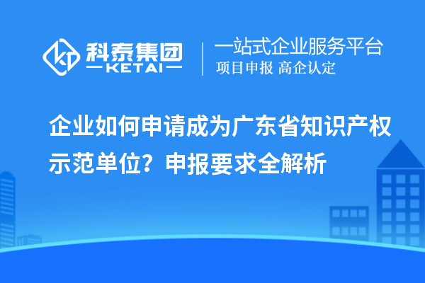 企業(yè)如何申請成為廣東省知識產(chǎn)權示范單位？申報要求全解析