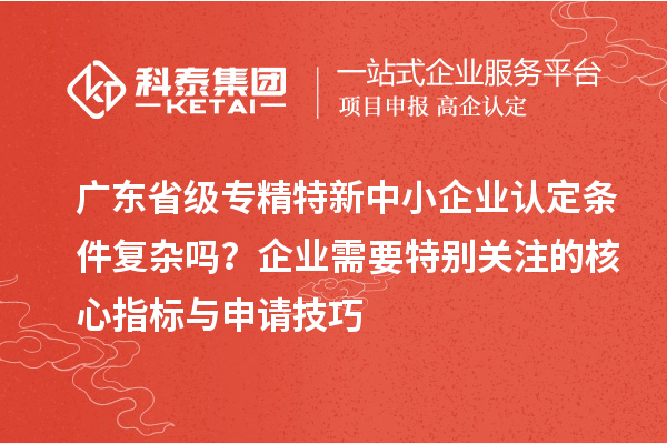 廣東省級專精特新中小企業(yè)認定條件復(fù)雜嗎？企業(yè)需要特別關(guān)注的核心指標與申請技巧
