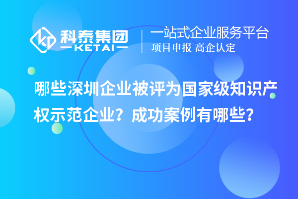 哪些深圳企業(yè)被評為國家級知識產(chǎn)權(quán)示范企業(yè)？成功案例有哪些？