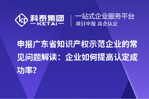 申報(bào)廣東省知識(shí)產(chǎn)權(quán)示范企業(yè)的常見(jiàn)問(wèn)題解讀：企業(yè)如何提高認(rèn)定成功率？