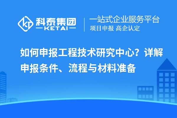 如何申報(bào)工程技術(shù)研究中心？詳解申報(bào)條件、流程與材料準(zhǔn)備
