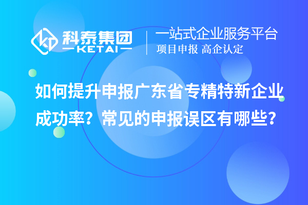 如何提升申報廣東省專精特新企業(yè)成功率？常見的申報誤區(qū)有哪些？