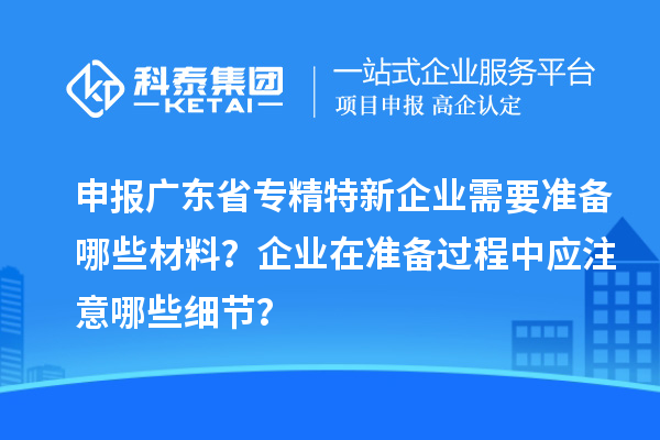 申報(bào)廣東省專精特新企業(yè)需要準(zhǔn)備哪些材料？企業(yè)在準(zhǔn)備過(guò)程中應(yīng)注意哪些細(xì)節(jié)？