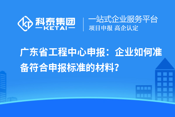 廣東省工程中心申報(bào)：企業(yè)如何準(zhǔn)備符合申報(bào)標(biāo)準(zhǔn)的材料？