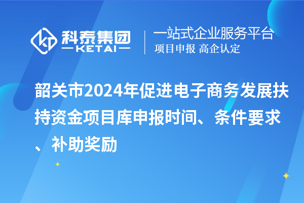 韶關(guān)市2024年促進(jìn)電子商務(wù)發(fā)展扶持資金項目庫申報時間、條件要求、補(bǔ)助獎勵