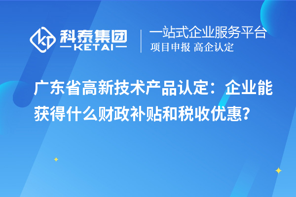 廣東省高新技術(shù)產(chǎn)品認(rèn)定：企業(yè)能獲得什么財政補(bǔ)貼和稅收優(yōu)惠？