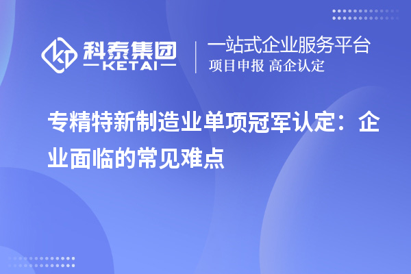 專精特新制造業(yè)單項(xiàng)冠軍認(rèn)定：企業(yè)面臨的常見(jiàn)難點(diǎn)