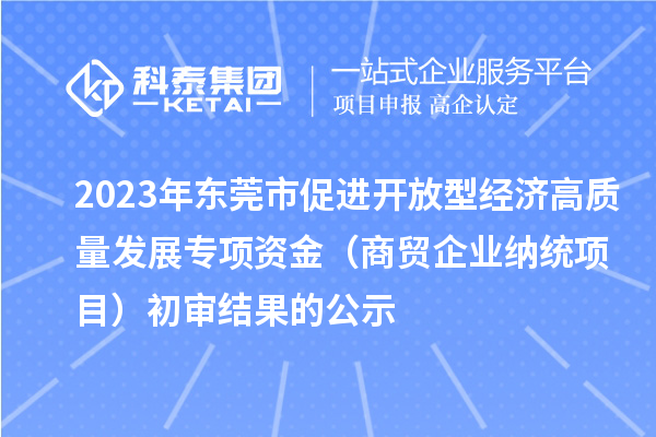 2023年?yáng)|莞市促進(jìn)開(kāi)放型經(jīng)濟(jì)高質(zhì)量發(fā)展專(zhuān)項(xiàng)資金（商貿(mào)企業(yè)納統(tǒng)項(xiàng)目）初審結(jié)果的公示