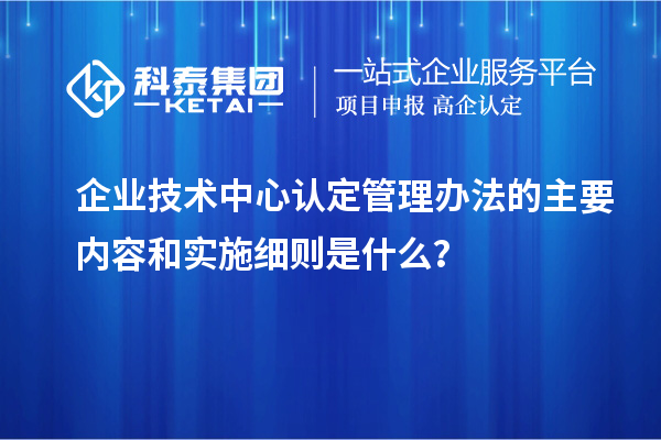 企業(yè)技術(shù)中心認(rèn)定管理辦法的主要內(nèi)容和實(shí)施細(xì)則是什么？