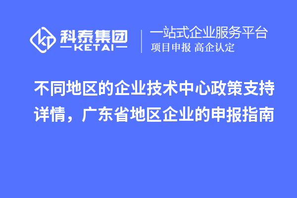 不同地區(qū)的企業(yè)技術(shù)中心政策支持詳情，廣東省地區(qū)企業(yè)的申報(bào)指南