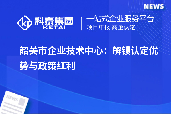 韶關(guān)市企業(yè)技術(shù)中心：解鎖認(rèn)定優(yōu)勢(shì)與政策紅利