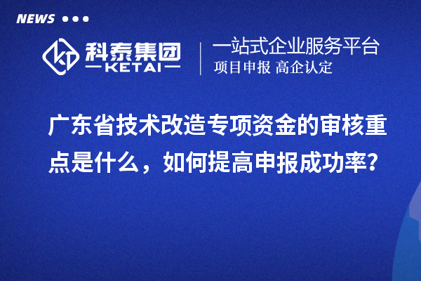 廣東省技術(shù)改造專項(xiàng)資金的審核重點(diǎn)是什么，如何提高申報成功率？