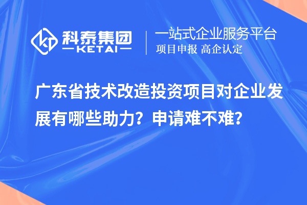 廣東省技術(shù)改造投資項目對企業(yè)發(fā)展有哪些助力？申請難不難？