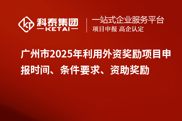 廣州市2025年利用外資獎(jiǎng)勵(lì)項(xiàng)目申報(bào)時(shí)間、條件要求、資助獎(jiǎng)勵(lì)